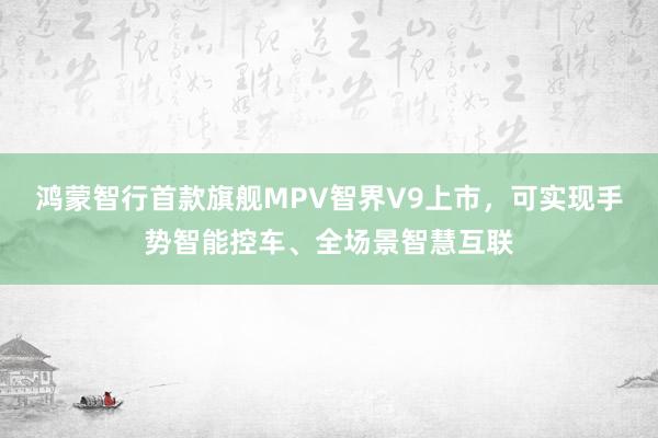 鸿蒙智行首款旗舰MPV智界V9上市，可实现手势智能控车、全场景智慧互联