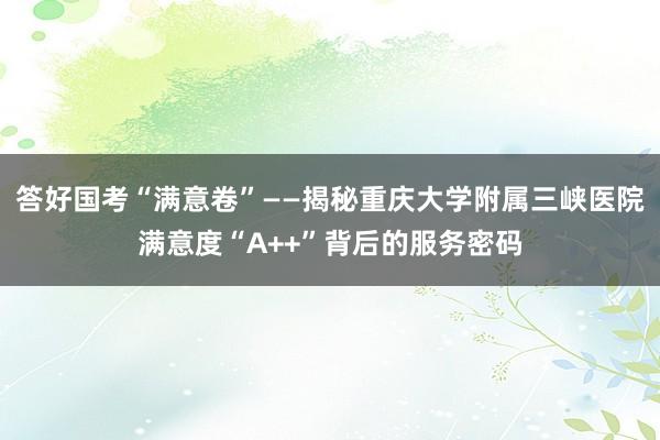 答好国考“满意卷”——揭秘重庆大学附属三峡医院满意度“A++”背后的服务密码