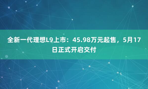 全新一代理想L9上市：45.98万元起售，5月17日正式开启交付