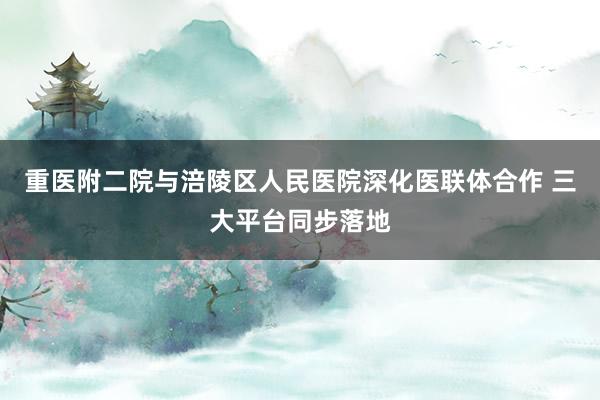 重医附二院与涪陵区人民医院深化医联体合作 三大平台同步落地