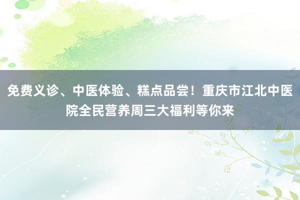 免费义诊、中医体验、糕点品尝！重庆市江北中医院全民营养周三大福利等你来