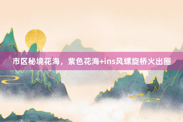 市区秘境花海,紫色花海+ins风螺旋桥火出圈
