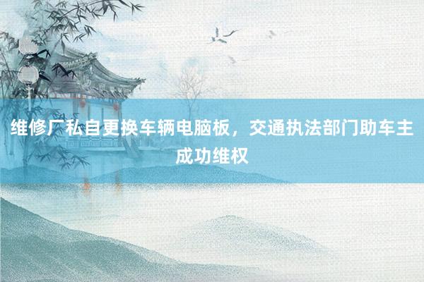 维修厂私自更换车辆电脑板,交通执法部门助车主成功维权