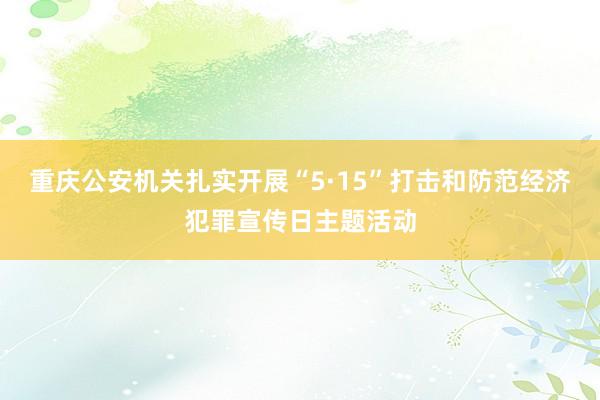 重庆公安机关扎实开展“5·15”打击和防范经济犯罪宣传日主题活动