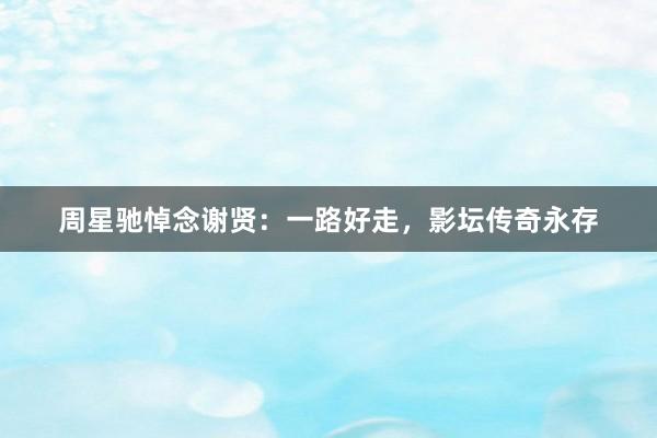 周星驰悼念谢贤：一路好走，影坛传奇永存