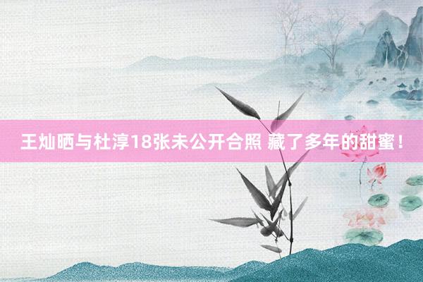 王灿晒与杜淳18张未公开合照 藏了多年的甜蜜！