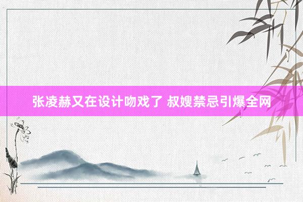 张凌赫又在设计吻戏了 叔嫂禁忌引爆全网