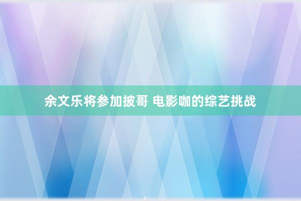 余文乐将参加披哥 电影咖的综艺挑战