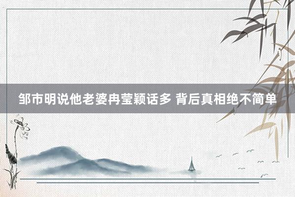邹市明说他老婆冉莹颖话多 背后真相绝不简单