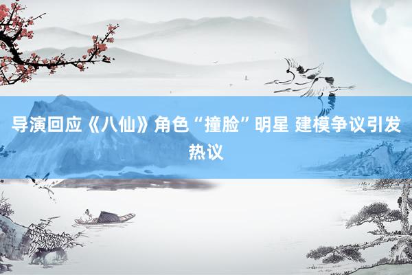 导演回应《八仙》角色“撞脸”明星 建模争议引发热议