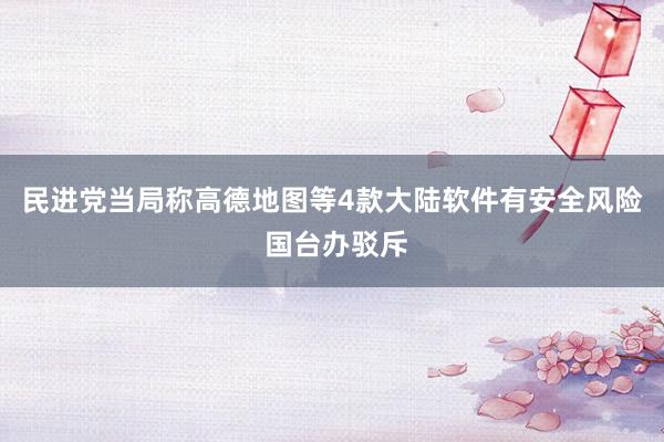 民进党当局称高德地图等4款大陆软件有安全风险 国台办驳斥