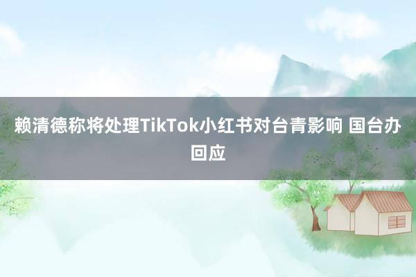 赖清德称将处理TikTok小红书对台青影响 国台办回应