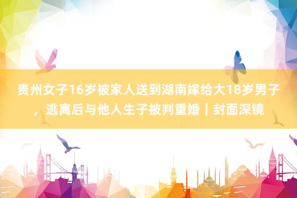 贵州女子16岁被家人送到湖南嫁给大18岁男子，逃离后与他人生子被判重婚｜封面深镜