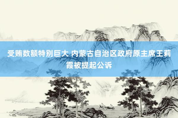 受贿数额特别巨大 内蒙古自治区政府原主席王莉霞被提起公诉