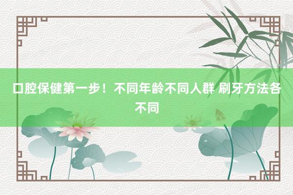 口腔保健第一步！不同年龄不同人群 刷牙方法各不同