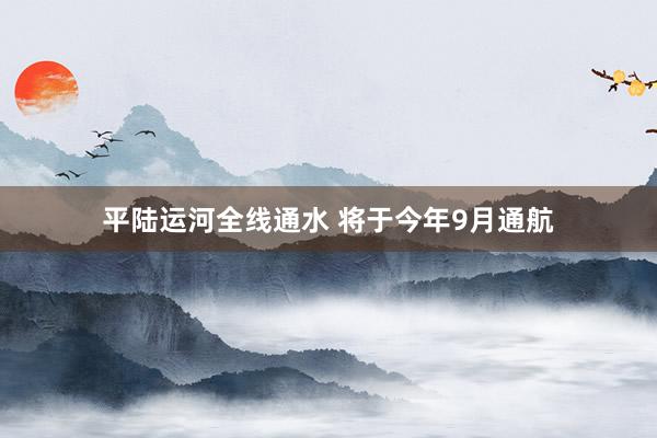 平陆运河全线通水 将于今年9月通航
