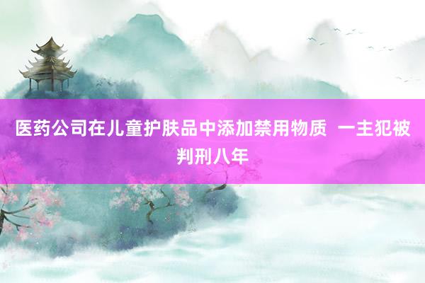医药公司在儿童护肤品中添加禁用物质  一主犯被判刑八年