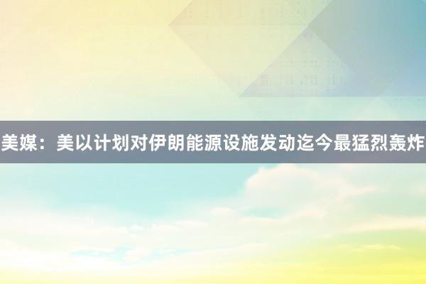 美媒:美以计划对伊朗能源设施发动迄今最猛烈轰炸