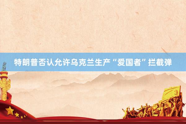 特朗普否认允许乌克兰生产“爱国者”拦截弹