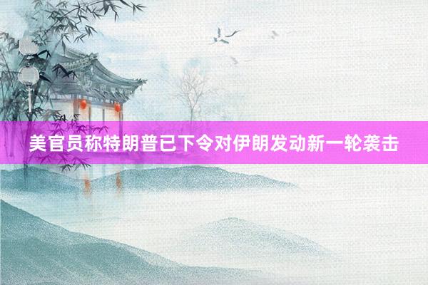 美官员称特朗普已下令对伊朗发动新一轮袭击