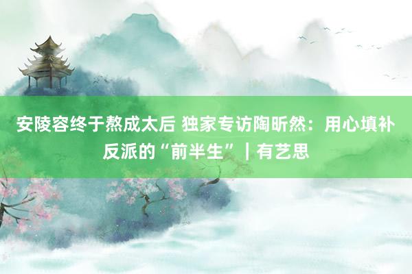 安陵容终于熬成太后 独家专访陶昕然：用心填补反派的“前半生”｜有艺思