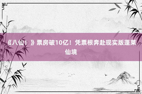 《八仙!》票房破10亿!凭票根奔赴现实版蓬莱仙境