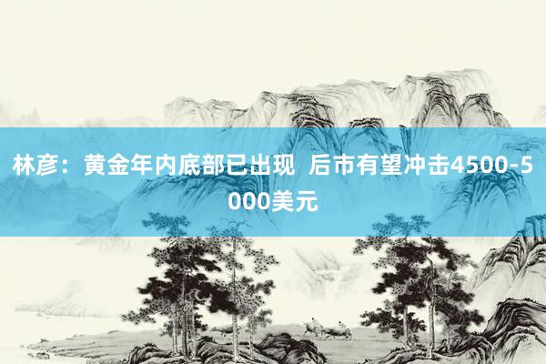 林彦:黄金年内底部已出现 后市有望冲击4500-5000美元