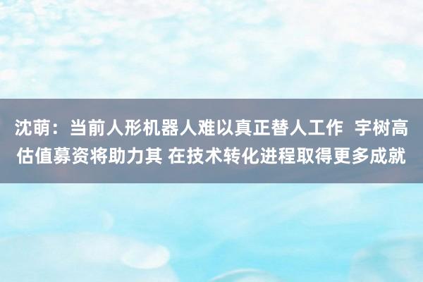 沈萌：当前人形机器人难以真正替人工作  宇树高估值募资将助力其 在技术转化进程取得更多成就