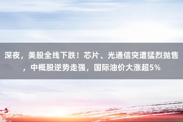 深夜，美股全线下跌！芯片、光通信突遭猛烈抛售，中概股逆势走强，国际油价大涨超5%