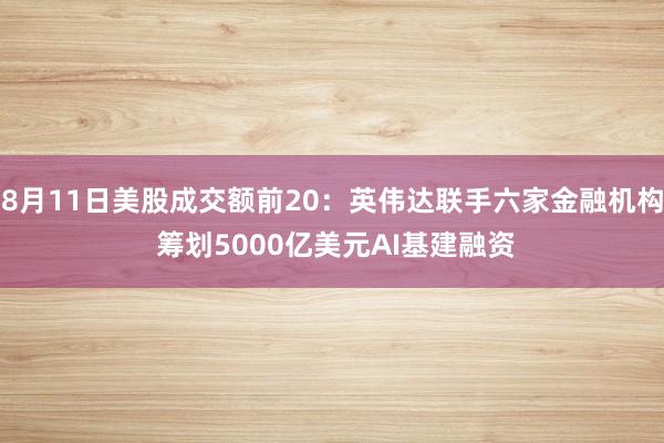 8月11日美股成交额前20:英伟达联手六家金融机构 筹划5000亿美元AI基建融资
