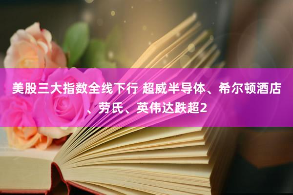 美股三大指数全线下行 超威半导体、希尔顿酒店、劳氏、英伟达跌超2