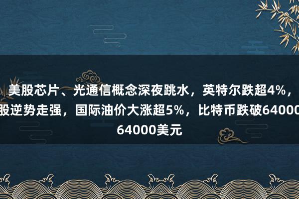 美股芯片、光通信概念深夜跳水，英特尔跌超4%，中概股逆势走强，国际油价大涨超5%，比特币跌破64000美元
