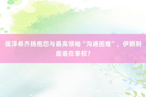 佩泽希齐扬抱怨与最高领袖“沟通困难”，伊朗到底谁在掌权？