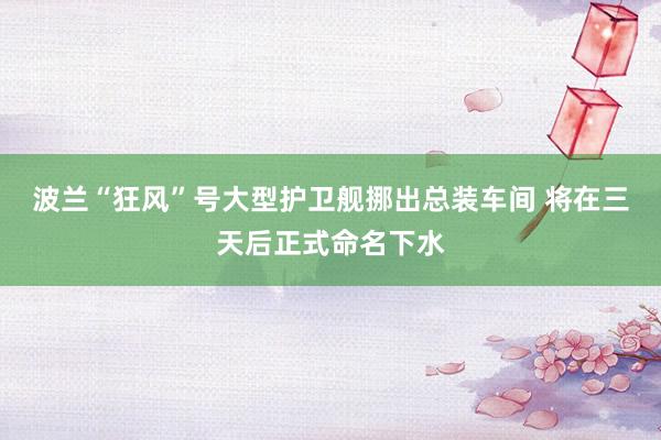 波兰“狂风”号大型护卫舰挪出总装车间 将在三天后正式命名下水