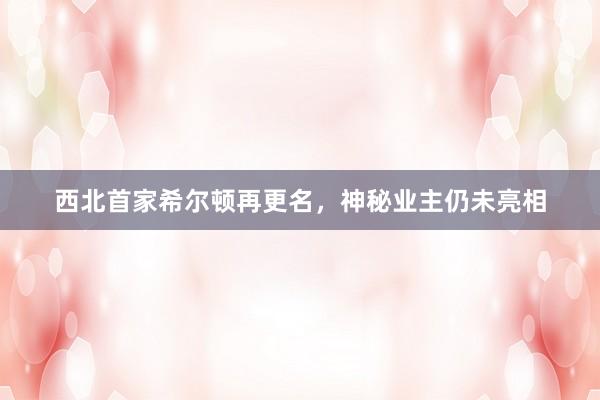 西北首家希尔顿再更名，神秘业主仍未亮相