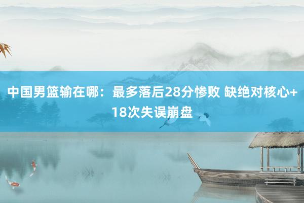 中国男篮输在哪：最多落后28分惨败 缺绝对核心+18次失误崩盘