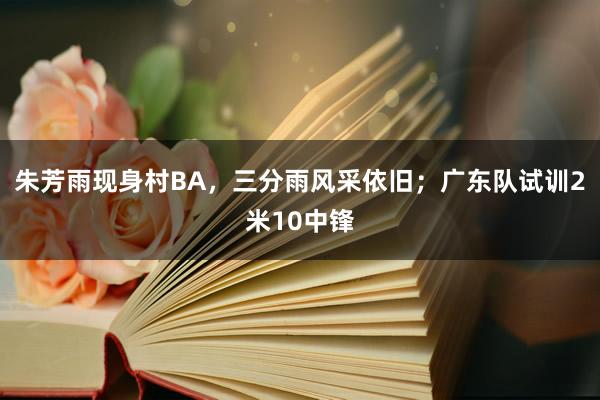 朱芳雨现身村BA，三分雨风采依旧；广东队试训2米10中锋