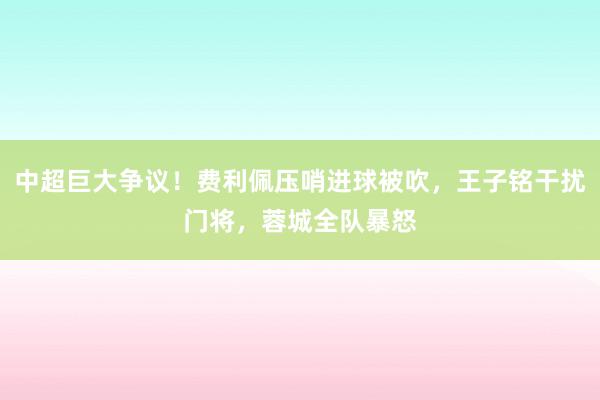 中超巨大争议！费利佩压哨进球被吹，王子铭干扰门将，蓉城全队暴怒
