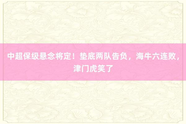 中超保级悬念将定！垫底两队告负，海牛六连败，津门虎笑了