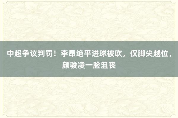 中超争议判罚！李昂绝平进球被吹，仅脚尖越位，颜骏凌一脸沮丧
