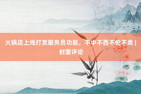 火锅店上线打赏服务员功能，不中不西不伦不类 | 封面评论