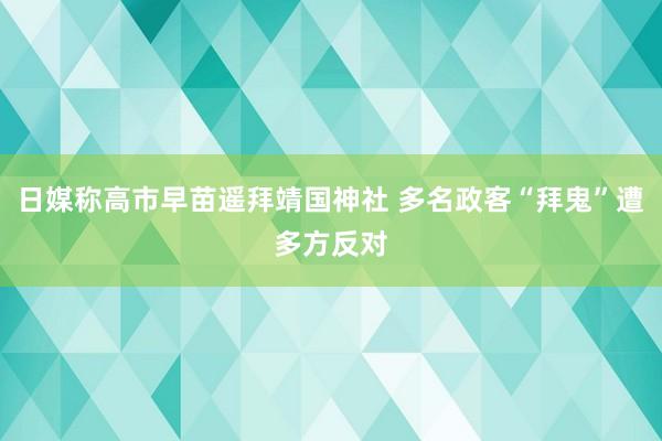 日媒称高市早苗遥拜靖国神社 多名政客“拜鬼”遭多方反对