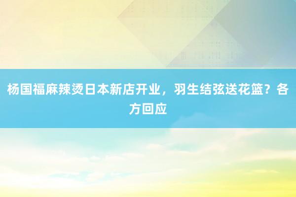 杨国福麻辣烫日本新店开业，羽生结弦送花篮？各方回应
