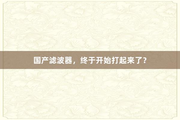 国产滤波器，终于开始打起来了？