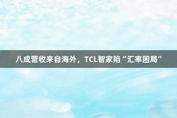 八成营收来自海外，TCL智家陷“汇率困局”