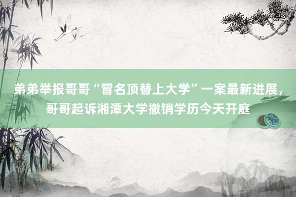 弟弟举报哥哥“冒名顶替上大学”一案最新进展,哥哥起诉湘潭大学撤销学历今天开庭