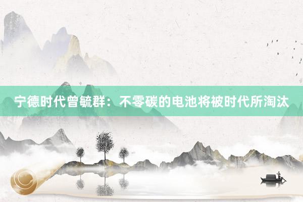 宁德时代曾毓群：不零碳的电池将被时代所淘汰