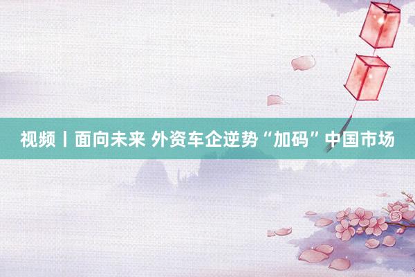 视频丨面向未来 外资车企逆势“加码”中国市场