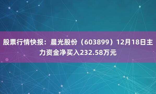 股票行情快报：晨光股份（603899）12月18日主力资金净买入232.58万元