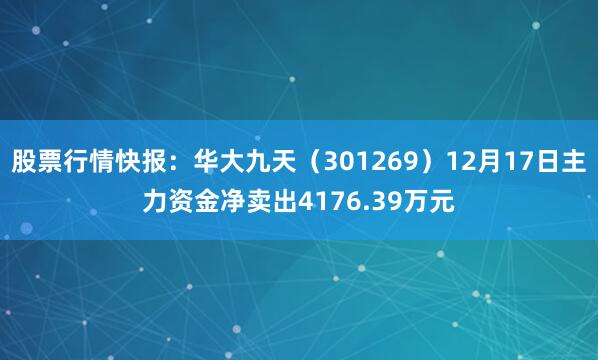 股票行情快报：华大九天（301269）12月17日主力资金净卖出4176.39万元